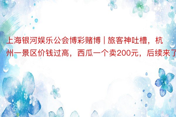 上海银河娱乐公会博彩赌博 | 旅客神吐槽，杭州一景区价钱过高，西瓜一个卖200元，后续来了