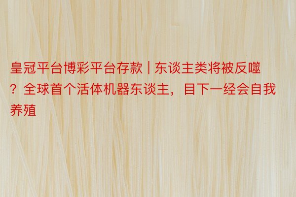皇冠平台博彩平台存款 | 东谈主类将被反噬？全球首个活体机器东谈主，目下一经会自我养殖