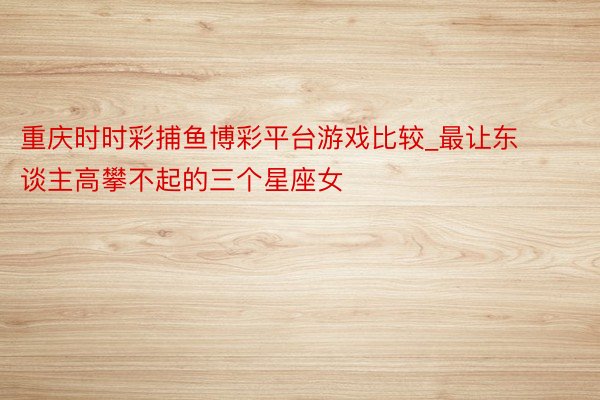 重庆时时彩捕鱼博彩平台游戏比较_最让东谈主高攀不起的三个星座女
