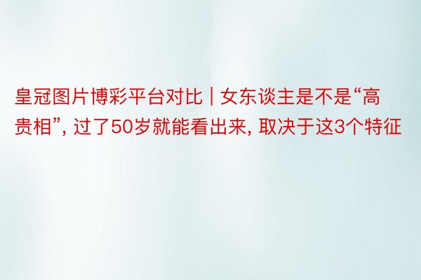 皇冠图片博彩平台对比 | 女东谈主是不是“高贵相”, 过了50岁就能看出来, 取决于这3个特征