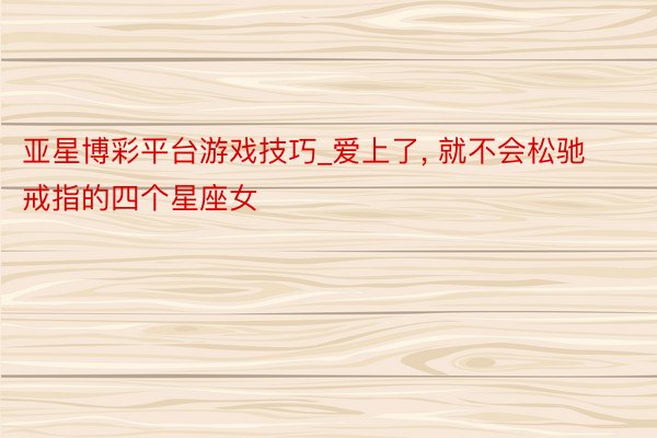 亚星博彩平台游戏技巧_爱上了, 就不会松驰戒指的四个星座女