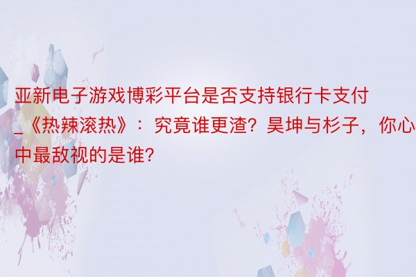 亚新电子游戏博彩平台是否支持银行卡支付_《热辣滚热》：究竟谁更渣？昊坤与杉子，你心中最敌视的是谁？