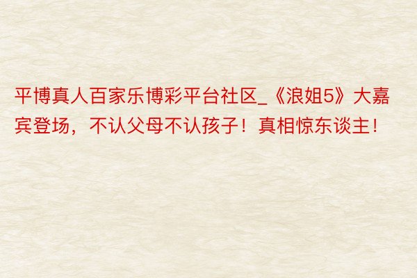 平博真人百家乐博彩平台社区_《浪姐5》大嘉宾登场，不认父母不认孩子！真相惊东谈主！