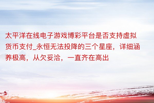 太平洋在线电子游戏博彩平台是否支持虚拟货币支付_永恒无法投降的三个星座，详细涵养极高，从欠妥洽，一直齐在高出