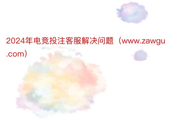 2024年电竞投注客服解决问题（www.zawgu.com）