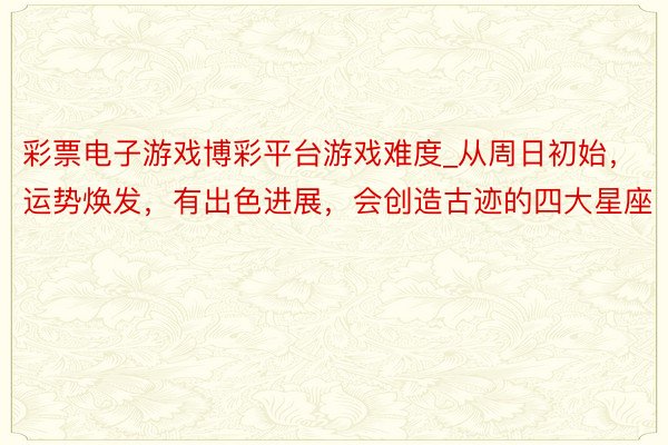彩票电子游戏博彩平台游戏难度_从周日初始，运势焕发，有出色进展，会创造古迹的四大星座