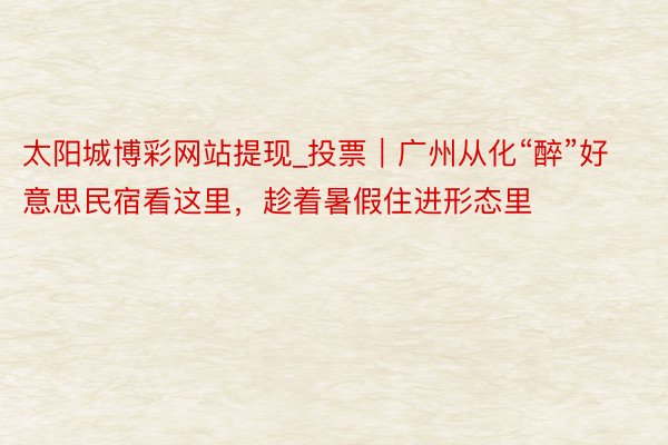 太阳城博彩网站提现_投票｜广州从化“醉”好意思民宿看这里，趁着暑假住进形态里