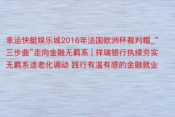 幸运快艇娱乐城2016年法国欧洲杯裁判帽_“三步曲”走向金融无羁系 | 祥瑞银行执续夯实无羁系适老化调动 践行有温有感的金融就业