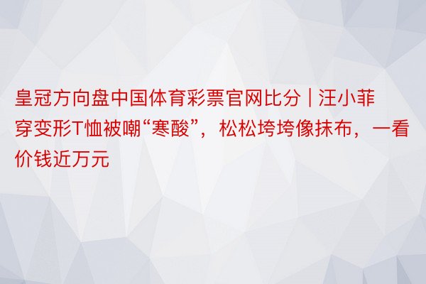皇冠方向盘中国体育彩票官网比分 | 汪小菲穿变形T恤被嘲“寒酸”，松松垮垮像抹布，一看价钱近万元