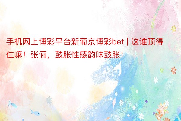 手机网上博彩平台新葡京博彩bet | 这谁顶得住嘛！张俪，鼓胀性感韵味鼓胀！