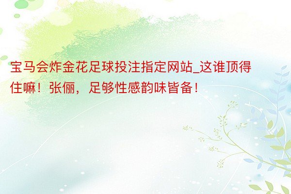 宝马会炸金花足球投注指定网站_这谁顶得住嘛！张俪，足够性感韵味皆备！