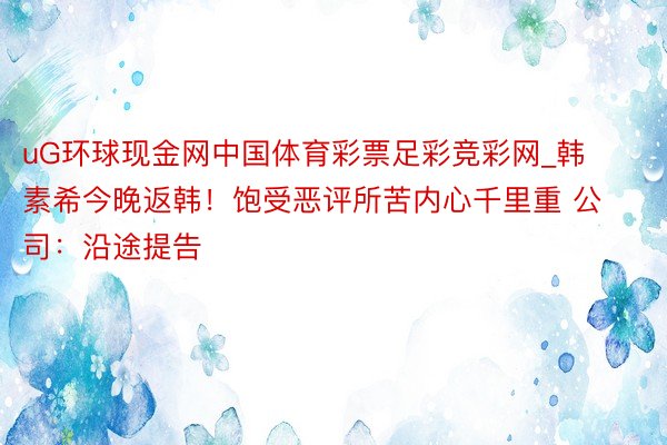 uG环球现金网中国体育彩票足彩竞彩网_韩素希今晚返韩！饱受恶评所苦内心千里重 公司：沿途提告