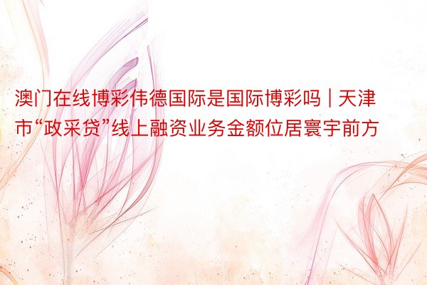 澳门在线博彩伟德国际是国际博彩吗 | 天津市“政采贷”线上融资业务金额位居寰宇前方