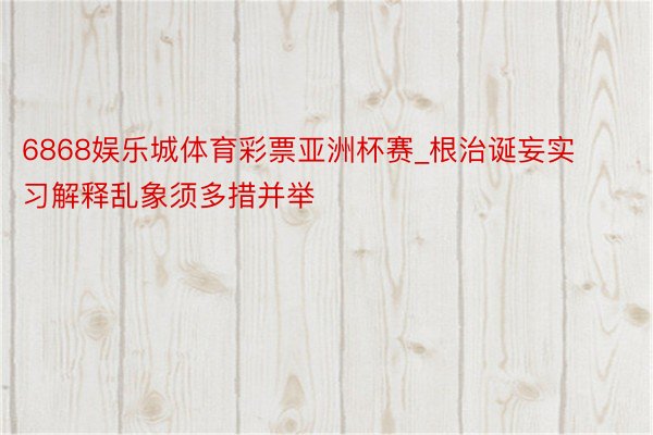 6868娱乐城体育彩票亚洲杯赛_根治诞妄实习解释乱象须多措并举