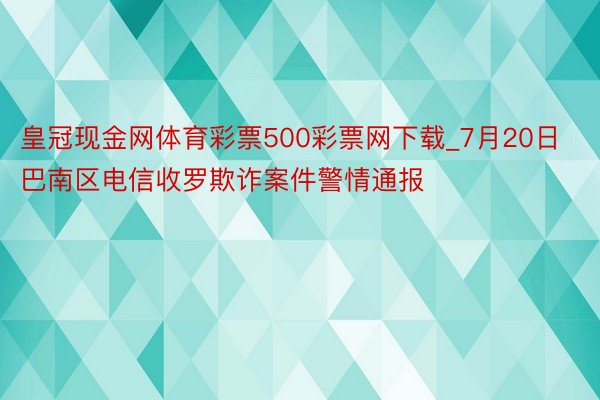 皇冠现金网体育彩票500彩票网下载_7月20日巴南区电信收罗欺诈案件警情通报