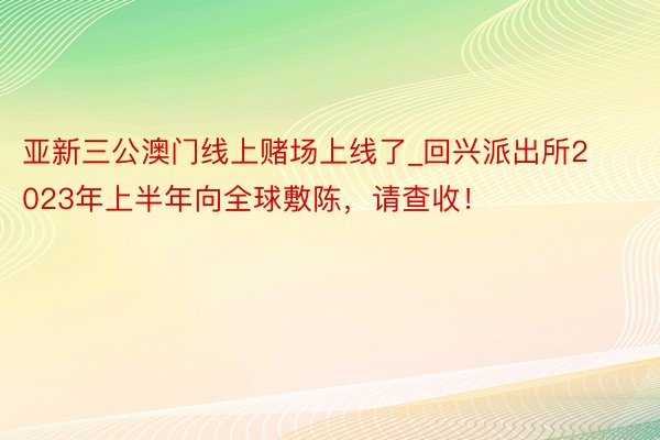 亚新三公澳门线上赌场上线了_回兴派出所2023年上半年向全球敷陈，请查收！