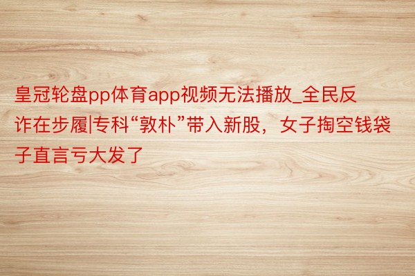 皇冠轮盘pp体育app视频无法播放_全民反诈在步履|专科“敦朴”带入新股，女子掏空钱袋子直言亏大发了