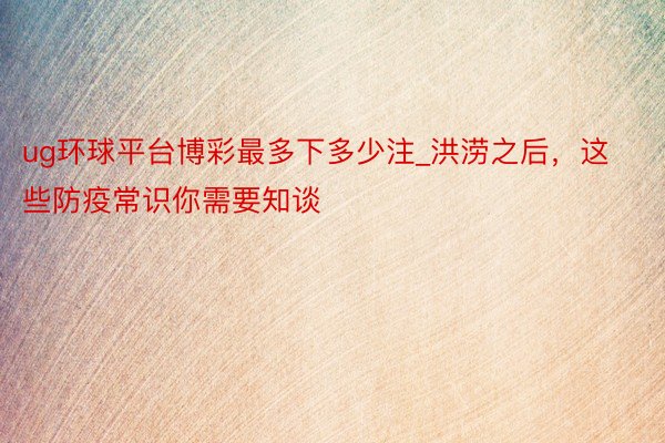 ug环球平台博彩最多下多少注_洪涝之后，这些防疫常识你需要知谈