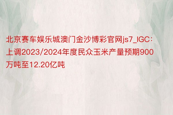 北京赛车娱乐城澳门金沙博彩官网js7_IGC：上调2023/2024年度民众玉米产量预期900万吨至12.20亿吨