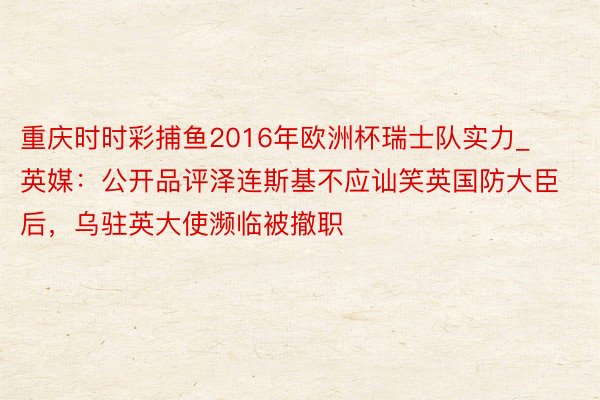 重庆时时彩捕鱼2016年欧洲杯瑞士队实力_英媒：公开品评泽连斯基不应讪笑英国防大臣后，乌驻英大使濒临被撤职
