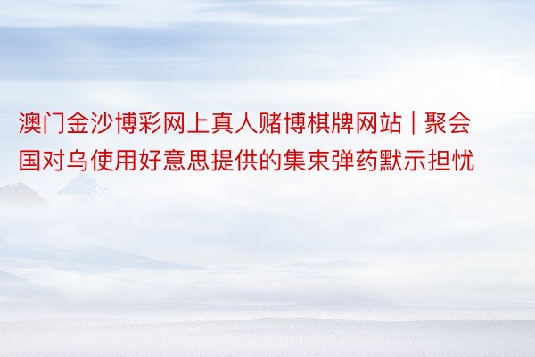 澳门金沙博彩网上真人赌博棋牌网站 | 聚会国对乌使用好意思提供的集束弹药默示担忧