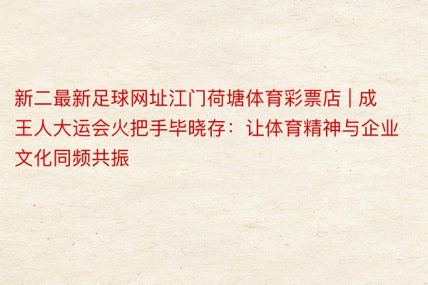 新二最新足球网址江门荷塘体育彩票店 | 成王人大运会火把手毕晓存：让体育精神与企业文化同频共振