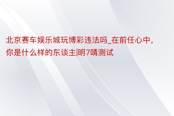 北京赛车娱乐城玩博彩违法吗_在前任心中，你是什么样的东谈主|明7啨测试