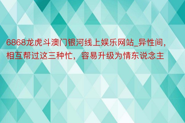 6868龙虎斗澳门银河线上娱乐网站_异性间，相互帮过这三种忙，容易升级为情东说念主