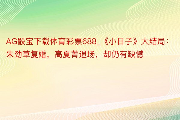 AG骰宝下载体育彩票688_《小日子》大结局：朱劲草复婚，高夏菁退场，却仍有缺憾