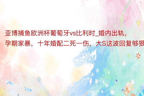 亚博捕鱼欧洲杯葡萄牙vs比利时_婚内出轨，孕期家暴，十年婚配二死一伤，大S这波回复够狠