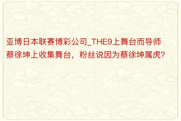 亚博日本联赛博彩公司_THE9上舞台而导师蔡徐坤上收集舞台，粉丝说因为蔡徐坤属虎？
