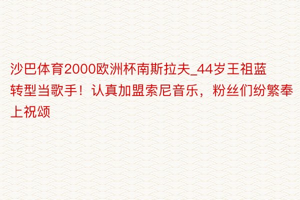 沙巴体育2000欧洲杯南斯拉夫_44岁王祖蓝转型当歌手！认真加盟索尼音乐，粉丝们纷繁奉上祝颂