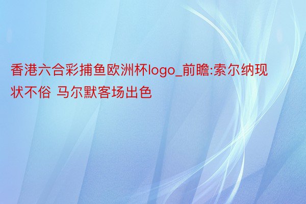 香港六合彩捕鱼欧洲杯logo_前瞻:索尔纳现状不俗 马尔默客场出色