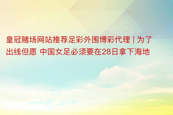 皇冠赌场网站推荐足彩外围博彩代理 | 为了出线但愿 中国女足必须要在28日拿下海地