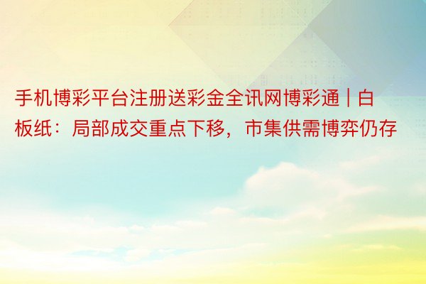 手机博彩平台注册送彩金全讯网博彩通 | 白板纸：局部成交重点下移，市集供需博弈仍存