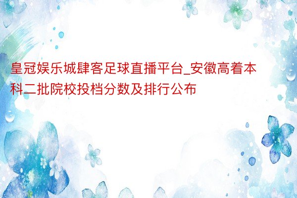 皇冠娱乐城肆客足球直播平台_安徽高着本科二批院校投档分数及排行公布