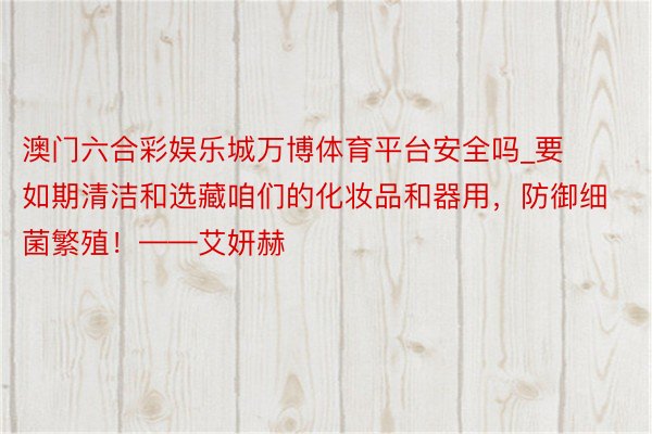 澳门六合彩娱乐城万博体育平台安全吗_要如期清洁和选藏咱们的化妆品和器用，防御细菌繁殖！——艾妍赫
