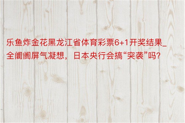 乐鱼炸金花黑龙江省体育彩票6+1开奖结果_全阛阓屏气凝想，日本央行会搞“突袭”吗？
