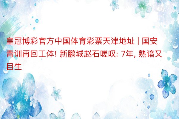 皇冠博彩官方中国体育彩票天津地址 | 国安青训再回工体! 新鹏城赵石嗟叹: 7年, 熟谙又目生