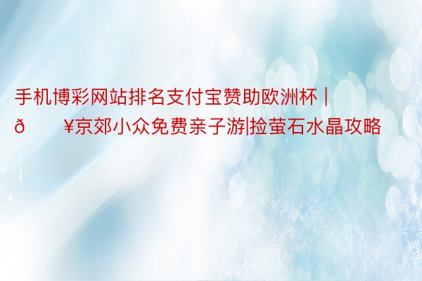 手机博彩网站排名支付宝赞助欧洲杯 | 🔥京郊小众免费亲子游|捡萤石水晶攻略