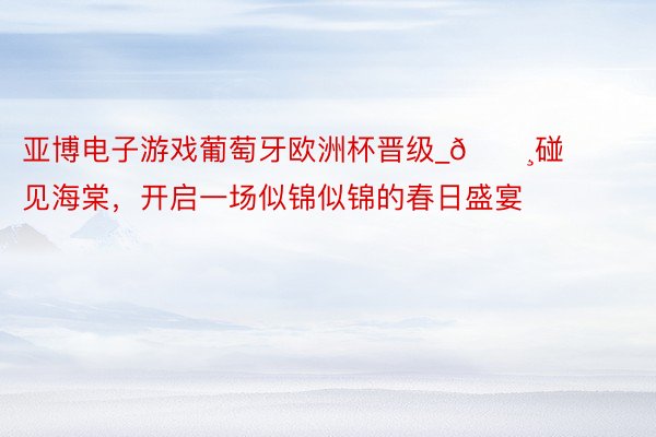 亚博电子游戏葡萄牙欧洲杯晋级_🌸碰见海棠，开启一场似锦似锦的春日盛宴
