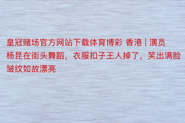 皇冠赌场官方网站下载体育博彩 香港 | 演员杨昆在街头舞蹈，衣服扣子王人掉了，笑出满脸皱纹如故漂亮
