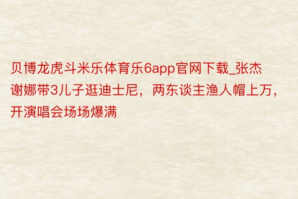贝博龙虎斗米乐体育乐6app官网下载_张杰谢娜带3儿子逛迪士尼，两东谈主渔人帽上万，开演唱会场场爆满