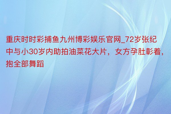 重庆时时彩捕鱼九州博彩娱乐官网_72岁张纪中与小30岁内助拍油菜花大片，女方孕肚彰着，抱全部舞蹈