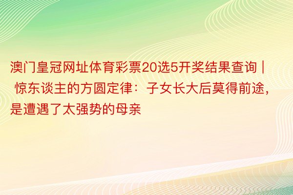 澳门皇冠网址体育彩票20选5开奖结果查询 | 惊东谈主的方圆定律：子女长大后莫得前途，是遭遇了太强势的母亲