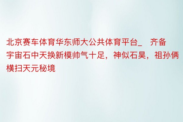 北京赛车体育华东师大公共体育平台_​齐备宇宙石中天换新模帅气十足，神似石昊，祖孙俩横扫天元秘境