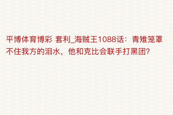 平博体育博彩 套利_海贼王1088话：青雉笼罩不住我方的泪水，他和克比会联手打黑团？