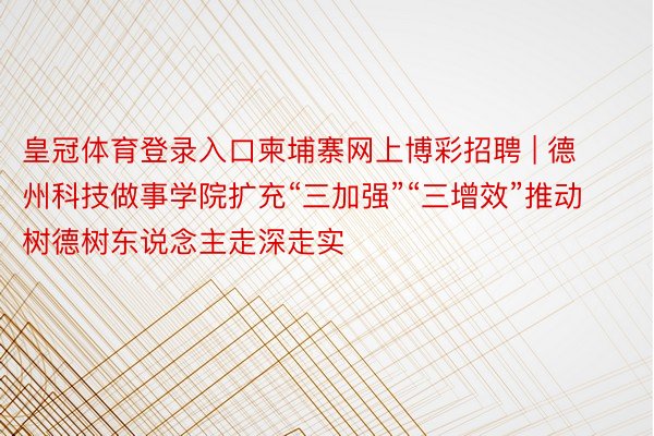 皇冠体育登录入口柬埔寨网上博彩招聘 | 德州科技做事学院扩充“三加强”“三增效”推动树德树东说念主走深走实