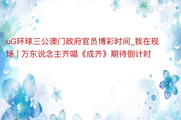 uG环球三公澳门政府官员博彩时间_我在现场 | 万东说念主齐唱《成齐》期待倒计时