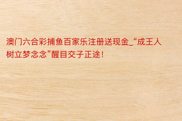 澳门六合彩捕鱼百家乐注册送现金_“成王人树立梦念念”醒目交子正途！